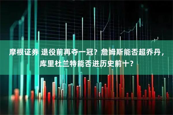 摩根证券 退役前再夺一冠？詹姆斯能否超乔丹，库里杜兰特能否进历史前十？