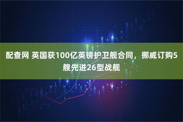 配查网 英国获100亿英镑护卫舰合同，挪威订购5艘先进26型战舰