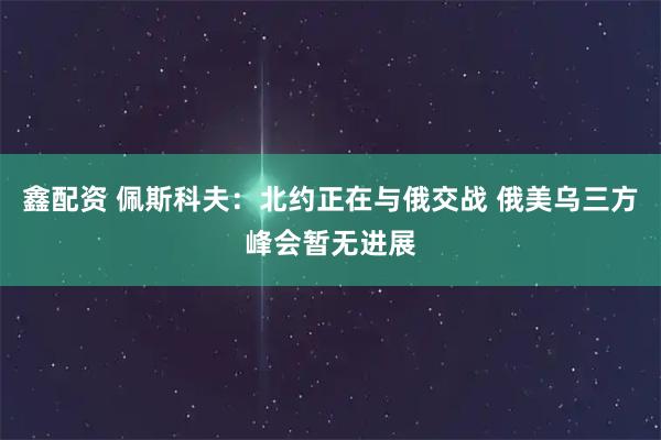 鑫配资 佩斯科夫：北约正在与俄交战 俄美乌三方峰会暂无进展