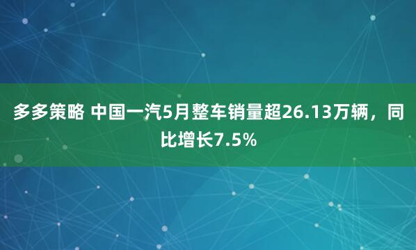 多多策略 中国一汽5月整车销量超26.13万辆，同比增长7.5%