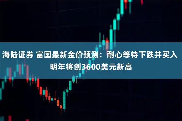 海陆证券 富国最新金价预测：耐心等待下跌并买入 明年将创3600美元新高