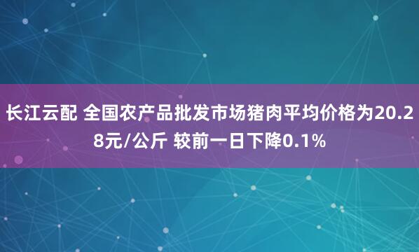 长江云配 全国农产品批发市场猪肉平均价格为20.28元/公斤 较前一日下降0.1%