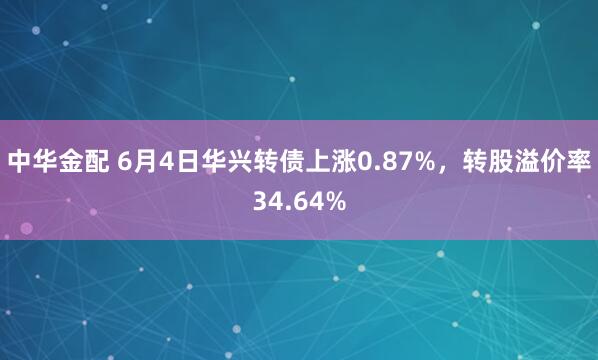 中华金配 6月4日华兴转债上涨0.87%，转股溢价率34.64%