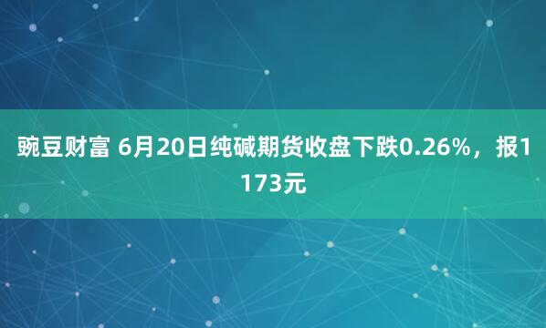 豌豆财富 6月20日纯碱期货收盘下跌0.26%，报1173元