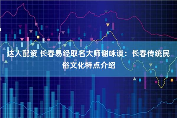 达人配资 长春易经取名大师谢咏谈：长春传统民俗文化特点介绍