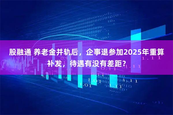 股融通 养老金并轨后，企事退参加2025年重算补发，待遇有没有差距？