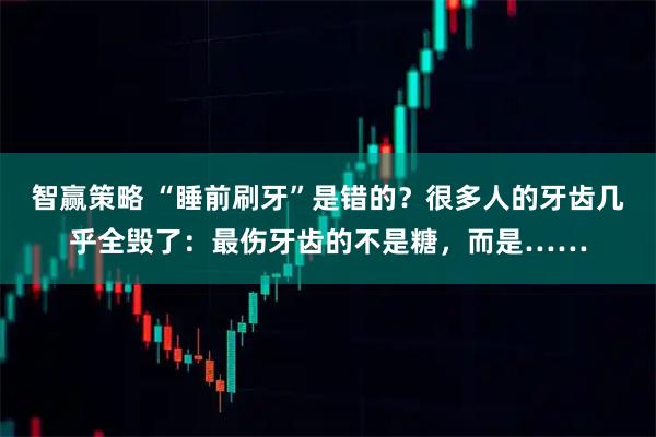 智赢策略 “睡前刷牙”是错的？很多人的牙齿几乎全毁了：最伤牙齿的不是糖，而是……