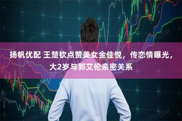 扬帆优配 王楚钦点赞美女金佳悦，传恋情曝光，大2岁与郭艾伦亲密关系