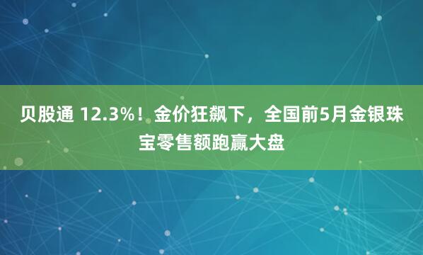 贝股通 12.3%！金价狂飙下，全国前5月金银珠宝零售额跑赢大盘