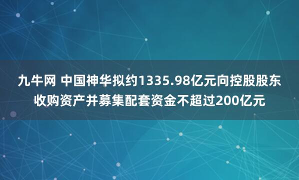 九牛网 中国神华拟约1335.98亿元向控股股东收购资产并募集配套资金不超过200亿元