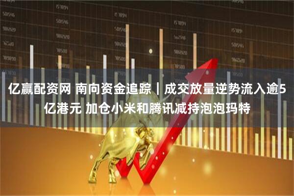 亿赢配资网 南向资金追踪｜成交放量逆势流入逾5亿港元 加仓小米和腾讯减持泡泡玛特