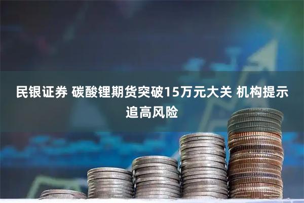民银证券 碳酸锂期货突破15万元大关 机构提示追高风险