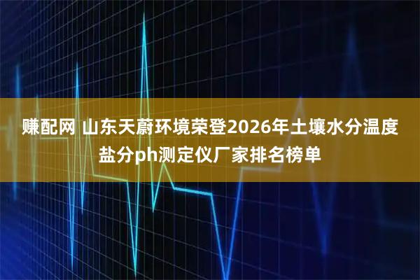 赚配网 山东天蔚环境荣登2026年土壤水分温度盐分ph测定仪厂家排名榜单