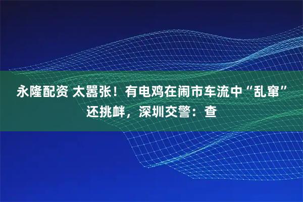 永隆配资 太嚣张！有电鸡在闹市车流中“乱窜”还挑衅，深圳交警：查