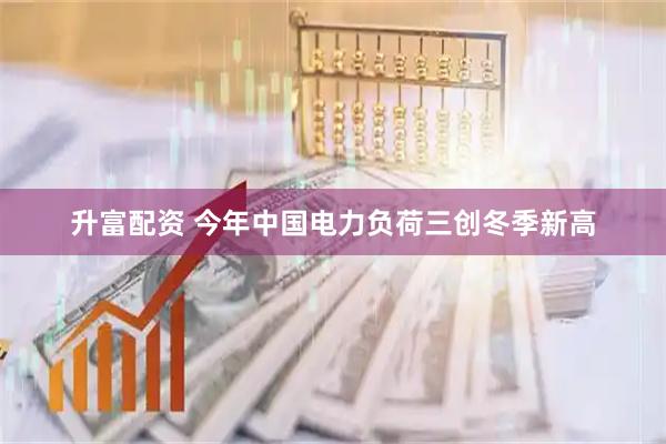 升富配资 今年中国电力负荷三创冬季新高