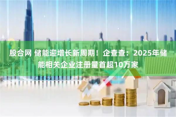 股合网 储能迎增长新周期！企查查：2025年储能相关企业注册量首超10万家
