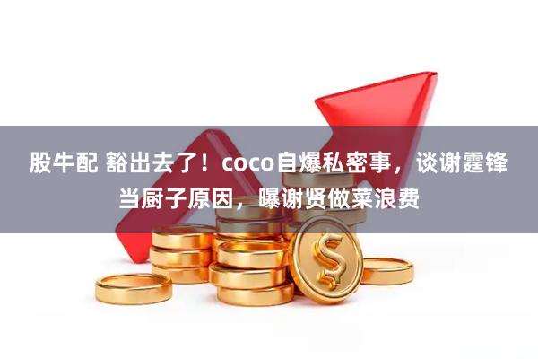 股牛配 豁出去了！coco自爆私密事，谈谢霆锋当厨子原因，曝谢贤做菜浪费