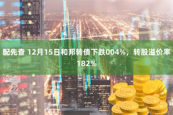 配先查 12月15日和邦转债下跌004%，转股溢价率182%