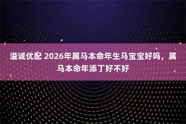 溢诚优配 2026年属马本命年生马宝宝好吗，属马本命年添丁好不好