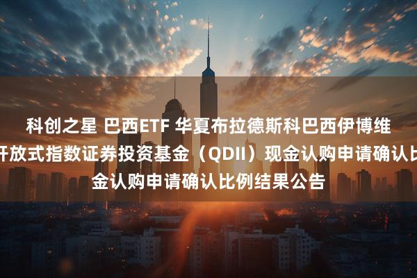科创之星 巴西ETF 华夏布拉德斯科巴西伊博维斯帕交易型开放式指数证券投资基金（QDII）现金认购申请确认比例结果公告