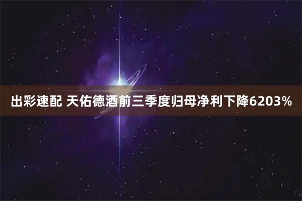 出彩速配 天佑德酒前三季度归母净利下降6203%